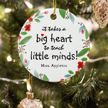Décoration En Céramique Sweet Teacher Appreciation Gift Christmas<br><div class="desc">Teachers are truly wonderful and what better way to let them know, than with one of these personalized teachers appreciation christmas ornament. This simple and modern design features the sweet saying 'It takes a big heart to teach little minds!" a cute little red heart, a pretty festive red floral and...</div>