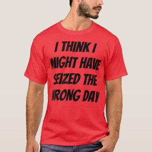 I Think I Might Have Seized The Wrong Day T-shirt