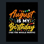 Poster August Is My Birthday The Whole Month August Birth<br><div class="desc">August Is My Birthday Yes The Whole Month shirt is a funny Birthday gift for August girl women men queen wife girlfriend mom dad grandma aunt sister brother son daughter kids toddler boys who are born in August,  August Birthday Party Decorations and supplies</div>
