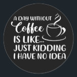 Sticker Rond Funny Coffee Quote A Day Without Coffee Drinking<br><div class="desc">Funny Coffee Quote A Day Without Coffee Drinking Drinker Gift. Perfect gift for your dad,  mom,  papa,  men,  women,  friend and family members on Thanksgiving Day,  Christmas Day,  Mothers Day,  Fathers Day,  4th of July,  1776 Independent day,  Veterans Day,  Halloween Day,  Patrick's Day</div>